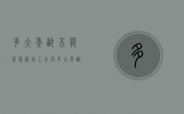 多大年龄不能签劳动用工合同（多大年龄就不能签劳动合同了）