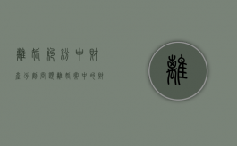 离婚纠纷中财产分割问题（离婚案中的财产分割法律程序）