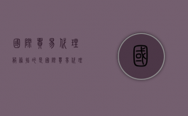 国际贸易代理服务指的是?（国际贸易代理费）