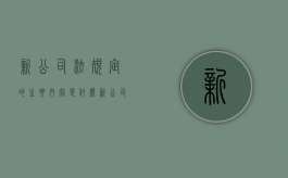 新公司法规定的主要内容是什么（新公司法的变化与出资的规定）