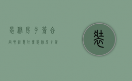 装修房子签合同要注意什么（装修房子签合同注意什么）