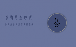 公司房产如何给股东（公司名下有房产过股权）