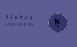 房屋抵押细节勿马虎 明确责任避免纠纷（房屋抵押贷的十大陷阱）