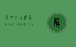 解聘金怎么算（解聘员工如何赔偿月工资标准）