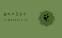 离婚时（房产）财产分割原则（离婚 房产怎么分割）