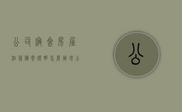 公司宿舍房屋租赁备案证明怎么办理（公司宿舍房屋租赁备案证明怎么办理流程图）