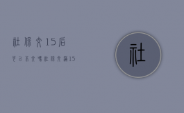社保交15后可以不交吗（社保交满15不交要办理停保吗）