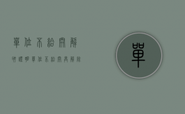 单位不给开解聘证明（单位不给开具解除劳动合同证明怎么办）