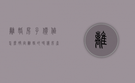 离婚房子价值怎么确定（离婚的时候房产怎么分）