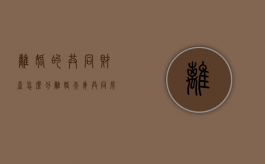 离婚的共同财产怎么分（离婚夫妻共同房产怎么分配）