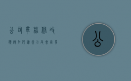 公司章程修改应该如何进行以及会容易出现的问题（公司章程修改的流程和资料有哪些）