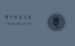 想把财产全给配偶怎么样写（怎么才能把财产给留给指定人）