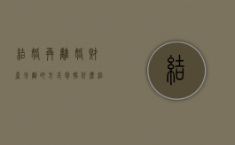 结婚再离婚财产分割的方式包括什么？（结婚再离婚财产分割的方式包括什么）