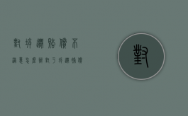 对拆迁赔偿不满意怎么办（对于拆迁补偿不合理的反驳）