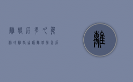 离婚后多久能修改离婚协议（离婚几年后离婚协议可以改吗有效吗）