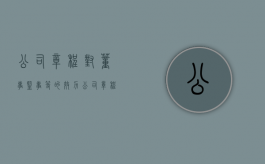公司章程对董事、监事等的效力（公司章程里监事是什么意思）