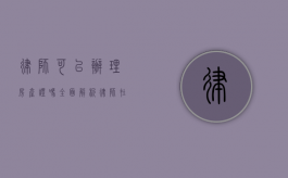 律师可以办理房产证吗？全面解析律师在房产证办理中的作用与限制