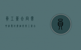 员工签合同需要注意什么细节（员工签合同需要注意什么问题）