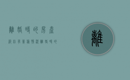 离婚时的房产纠纷有几种情况（离婚时的房产纠纷有几种情况可以解决）