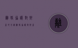 离婚协议对财产的分割（离婚协议对财产的分割有法律效力吗?）