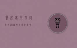 买房者可以退房的10种情形是什么（买房退房条件是什么呢）