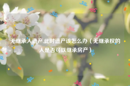 无继承人遗产,此时遗产该怎么办（无继承权的人是否可以继承房产）