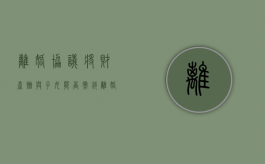 离婚协议将财产赠与子女能否撤销（离婚协议中的赠与撤销）