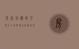 房屋拆迁许可证可以延期吗怎么办理（房屋拆迁许可证可以延期吗怎么办手续）
