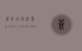 签订合同注意“定金”与“订金”（合同定金跟订金的区别）
