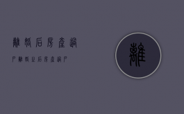 离婚后,房产过户（离婚之后房产过户）