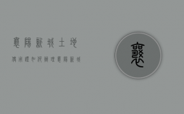 襄阳新城土地使用证如何办理（襄阳新城办不动产证最新进展）