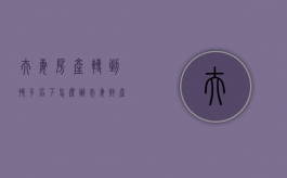 夫妻房产转到孩子名下怎么办（夫妻财产转到孩子名下）