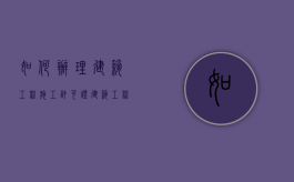 如何办理建筑工程施工许可证（建筑工程施工许可证怎么办理所需资料）