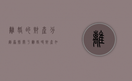 离婚的财产分割原则（关于离婚时财产如何分割）