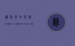 离婚要如何办理离婚手续（离婚咋办手续）