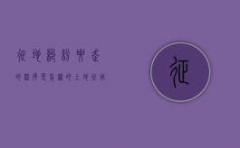征地纠纷要走的程序是怎样的（土地征用纠纷一般向什么部门反映）
