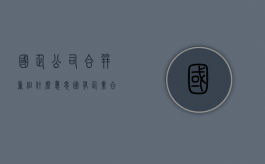 国企公司合并重组什么意思（国有企业合并的优势）