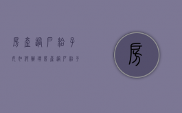 房产过户给子女如何办理（房产过户给子女的费用）
