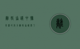 离婚协议中抚养权的效力（离婚协议关于抚养权的问题要注意哪些）