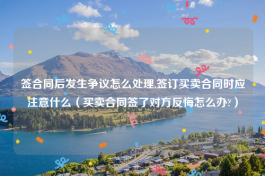 签合同后发生争议怎么处理,签订买卖合同时应注意什么（买卖合同签了对方反悔怎么办?）