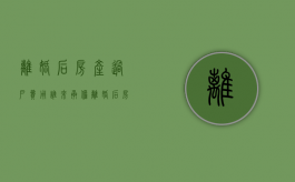 离婚后房产过户费用谁来承担？（离婚后房产过户需要什么手续和费用）