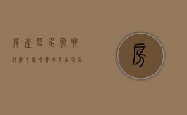 房产更名需要什么手续和费用（房屋更名过户费用怎么算）