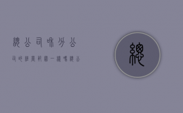 总公司和分公司的经营范围一样吗（总公司和分公司的经营范围一样吗）