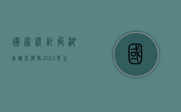 国家统计局湖南调查总队2012年主要统计调查数据(最新）（国家统计局湖南省）