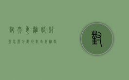 对夫妻离婚财产怎么分割的（对夫妻离婚财产怎么分割最合理）