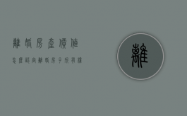 离婚房产价值怎么认定（离婚房子所有权归谁）