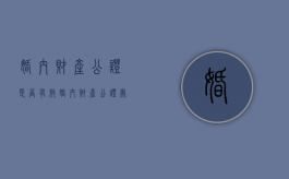 婚内财产公证是否有效（婚内财产公证处公证需要什么材料）
