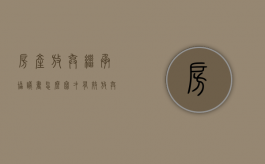 房产放弃继承协议书怎么写才有效（放弃房产继承权时效多久）