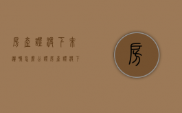 房产证没下来遗嘱怎么公证（房产证没下来的房子如何继承）