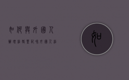 如何与外国人办理结婚登记（和外国人结婚登记流程及时间）